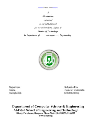 ........... (Topic of Thesis)...........

                                                     A
                                           Dissertation
                                             submitted
                                    in partial fulfilment
                             for the award of the Degree of
                                  Master of Technology
               in Department of ........... (Name of Deptt.).......... Engineering




Supervisor                                                                   Submitted by
Name-                                                                        Name of Candidate-
Designation-                                                                 Enrollment No-




  Department of Computer Science & Engineering
   Al-Falah School of Engineering and Technology
      Dhauj, Faridabad, Haryana. Phone No.0129-3218859, 2206223
                            www.afset.org
 