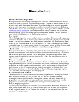 Dissertation Help

Effective Dissertation Proposal Tips
Getting dissertation help is a very common piece or work done before the submission or a full
dissertation report. Writing the dissertation proposal gives a chance for student to focus on their
research goals, attain clarity about the needs of the project, decide on the methods, and finally,
predict results. It also gives them a chance to decide on any possible alternatives and inference.
The job of dissertation proposal writing does not require any magical skills. For further tips and
dissertation writing services you can contact dissertation writing companies. The section that
follows gives you five top tips to form an effective dissertation proposal. The only thing you
need to do is to find the answers for the following questions:
How start to?
This is the biggest question because until you start you cannot end. This share needs a great deals
or attention. Since it is only an effective proposal that can earn you the project, you are required
to make it as effective as possible. Ash many proposals are piglet in size, my best advice to you
will be to start writing every day. It really becomes difficult to force your way unless you start
writing daily, and for a certain amount of time. You are required to write anything closely related
to your research work, because it is difficult to write on the exact topic at the start.
 How to write?
Next question are How to write? Since in the proposals it is not possible to find examples, it is
better if you contact some senior person student for some sample dissertation help. I recommend
having at least two or those samples. You are not required to go through them deeply, but I
suggest you go through the introduction share, ash this will provide you with a great sense or
what is required or you.
What are included in a proposal?
For this you are required to present your introduction share in an effective manner. This are the
only section where you can convince the authorities that you and your research property enough
potential to be allowed to carry on with the project. You are required to write about your idea
and your point of view. Write about previous works, if there are any on the topic. Then write
how you can further carry on the work and what are the new things you are going to explore.
Also, remember to maintain a good size or the proposal.
Is your expected result worth it?
The next question is, whether your conclusion or the expected result will property any relation.
Both ask the question and the expected result, and they will need to property a strong
relationship between them. Remember to express the work you plan to do, because it is the
proposal you property to express your expected results in an impressive manner to wins the
project. You can consultation your advisor and property a discussion on the same.
What is the proposal process?
You can spend time with your advisor on the discussion or the topic. Remember, the advisors are
there to help you and not to act as the co-writer for you. Once you are ready with the proposal,
give it to your advisor for review. They can then review it for you, and can help you find your
mistakes, if you property any.
 