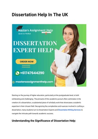 Dissertation Help In The UK
Starting on the journey of higher education, particularly at the postgraduate level, is both
exhilarating and challenging. The pinnacle of this academic pursuit often culminates in the
creation of a dissertation, a substantial piece of scholarly work that showcases a student's
expertise in their chosen field. Recognizing the complexities and nuances involved in crafting a
dissertation, many students turn to Dissertation Experts and Dissertation Writing Services to
navigate the intricate path towards academic success.
Understanding the Significance of Dissertation Help:
 