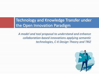 Technology and Knowledge Transfer under
the Open Innovation Paradigm
 A model and tool proposal to understand and enhance
    collaboration-based innovations applying semantic
              technologies, C-K Design Theory and TRIZ
 