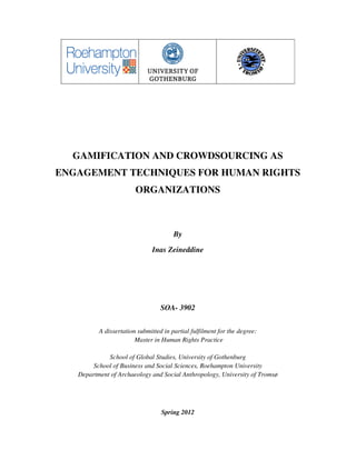 GAMIFICATION AND CROWDSOURCING AS
ENGAGEMENT TECHNIQUES FOR HUMAN RIGHTS
                        ORGANIZATIONS



                                       By

                              Inas Zeineddine




                                  SOA- 3902


          A dissertation submitted in partial fulfilment for the degree:
                        Master in Human Rights Practice

             School of Global Studies, University of Gothenburg
        School of Business and Social Sciences, Roehampton University
   Department of Archaeology and Social Anthropology, University of Tromsø




                                  Spring 2012
 