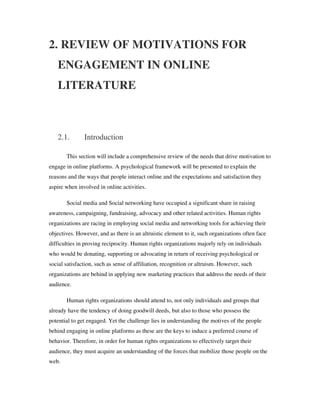 2. REVIEW OF MOTIVATIONS FOR
   ENGAGEMENT IN ONLINE
   LITERATURE



   2.1.        Introduction

       This section will include a comprehensive review of the needs that drive motivation to
engage in online platforms. A psychological framework will be presented to explain the
reasons and the ways that people interact online and the expectations and satisfaction they
aspire when involved in online activities.

       Social media and Social networking have occupied a significant share in raising
awareness, campaigning, fundraising, advocacy and other related activities. Human rights
organizations are racing in employing social media and networking tools for achieving their
objectives. However, and as there is an altruistic element to it, such organizations often face
difficulties in proving reciprocity. Human rights organizations majorly rely on individuals
who would be donating, supporting or advocating in return of receiving psychological or
social satisfaction, such as sense of affiliation, recognition or altruism. However, such
organizations are behind in applying new marketing practices that address the needs of their
audience.

       Human rights organizations should attend to, not only individuals and groups that
already have the tendency of doing goodwill deeds, but also to those who possess the
potential to get engaged. Yet the challenge lies in understanding the motives of the people
behind engaging in online platforms as these are the keys to induce a preferred course of
behavior. Therefore, in order for human rights organizations to effectively target their
audience, they must acquire an understanding of the forces that mobilize those people on the
web.
 