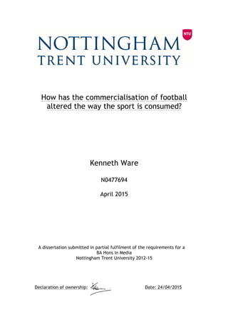  
How has the commercialisation of football
altered the way the sport is consumed?
Kenneth Ware
N0477694
April 2015
A dissertation submitted in partial fulfilment of the requirements for a
BA Hons in Media
Nottingham Trent University 2012-15
Declaration of ownership: Date: 24/04/2015	
  
 