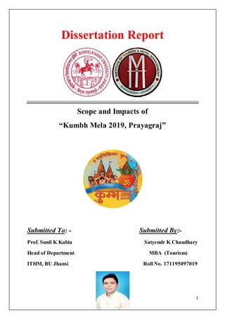 1
Dissertation Report
Scope and Impacts of
“Kumbh Mela 2019, Prayagraj”
Submitted To: - Submitted By:-
Prof. Sunil K Kabia Satyendr K Chaudhary
Head of Department MBA (Tourism)
ITHM, BU Jhansi Roll No. 171195097019
 