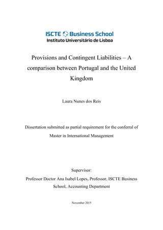 Provisions and Contingent Liabilities – A
comparison between Portugal and the United
Kingdom
Laura Nunes dos Reis
Dissertation submitted as partial requirement for the conferral of
Master in International Management
Supervisor:
Professor Doctor Ana Isabel Lopes, Professor, ISCTE Business
School, Accounting Department
November 2015
 