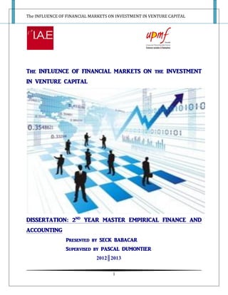 The INFLUENCE OF FINANCIAL MARKETS ON INVESTMENT IN VENTURE CAPITAL
1
The INFLUENCE OF FINANCIAL MARKETS ON the INVESTMENT
IN VENTURE CAPITAL
DISSERTATION: 2ND
YEAR MASTER EMPIRICAL FINANCE AND
ACCOUNTING
Presented by SECK BABACAR
Supervised by PASCAL DUMONTIER
2012║2013
 