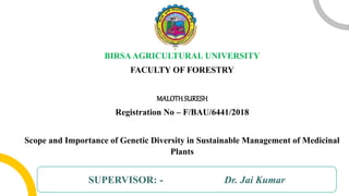 BIRSAAGRICULTURAL UNIVERSITY
FACULTY OF FORESTRY
MALOTHSURESH
Registration No – F/BAU/6441/2018
Scope and Importance of Genetic Diversity in Sustainable Management of Medicinal
Plants
SUPERVISOR: - Dr. Jai Kumar
 