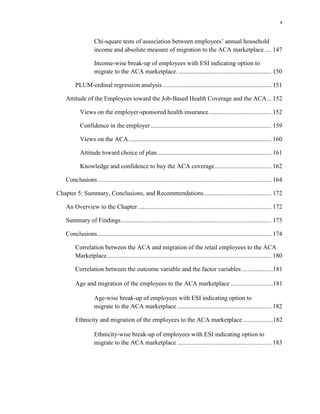 x
Chi-square tests of association between employees’ annual household
income and absolute measure of migration to the ACA marketplace .... 147
Income-wise break-up of employees with ESI indicating option to
migrate to the ACA marketplace. ........................................................... 150
PLUM-ordinal regression analysis ..................................................................... 151
Attitude of the Employees toward the Job-Based Health Coverage and the ACA... 152
Views on the employer-sponsored health insurance........................................ 152
Confidence in the employer............................................................................. 159
Views on the ACA........................................................................................... 160
Attitude toward choice of plan......................................................................... 161
Knowledge and confidence to buy the ACA coverage.................................... 162
Conclusions............................................................................................................... 164
Chapter 5: Summary, Conclusions, and Recommendations........................................... 172
An Overview to the Chapter ..................................................................................... 172
Summary of Findings................................................................................................ 173
Conclusions............................................................................................................... 174
Correlation between the ACA and migration of the retail employees to the ACA
Marketplace......................................................................................................... 180
Correlation between the outcome variable and the factor variables....................181
Age and migration of the employees to the ACA marketplace ...........................181
Age-wise break-up of employees with ESI indicating option to
migrate to the ACA marketplace ............................................................ 182
Ethnicity and migration of the employees to the ACA marketplace ...................182
Ethnicity-wise break-up of employees with ESI indicating option to
migrate to the ACA marketplace ............................................................ 183
 