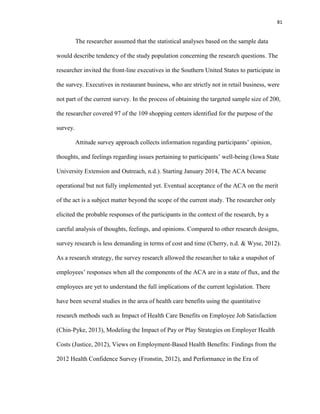 81
The researcher assumed that the statistical analyses based on the sample data
would describe tendency of the study population concerning the research questions. The
researcher invited the front-line executives in the Southern United States to participate in
the survey. Executives in restaurant business, who are strictly not in retail business, were
not part of the current survey. In the process of obtaining the targeted sample size of 200,
the researcher covered 97 of the 109 shopping centers identified for the purpose of the
survey.
Attitude survey approach collects information regarding participants’ opinion,
thoughts, and feelings regarding issues pertaining to participants’ well-being (Iowa State
University Extension and Outreach, n.d.). Starting January 2014, The ACA became
operational but not fully implemented yet. Eventual acceptance of the ACA on the merit
of the act is a subject matter beyond the scope of the current study. The researcher only
elicited the probable responses of the participants in the context of the research, by a
careful analysis of thoughts, feelings, and opinions. Compared to other research designs,
survey research is less demanding in terms of cost and time (Cherry, n.d. & Wyse, 2012).
As a research strategy, the survey research allowed the researcher to take a snapshot of
employees’ responses when all the components of the ACA are in a state of flux, and the
employees are yet to understand the full implications of the current legislation. There
have been several studies in the area of health care benefits using the quantitative
research methods such as Impact of Health Care Benefits on Employee Job Satisfaction
(Chin-Pyke, 2013), Modeling the Impact of Pay or Play Strategies on Employer Health
Costs (Justice, 2012), Views on Employment-Based Health Benefits: Findings from the
2012 Health Confidence Survey (Fronstin, 2012), and Performance in the Era of
 