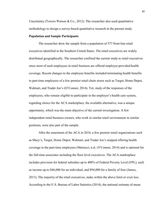 82
Uncertainty (Towers Watson & Co., 2012). The researcher also used quantitative
methodology to design a survey-based quantitative research in the present study.
Population and Sample Participants
The researcher drew the sample from a population of 577 front-line retail
executives identified in the Southern United States. The retail executives are widely
distributed geographically. The researcher confined the current study to retail executives
since most of such employees in retail business are offered employer-provided health
coverage. Recent changes to the employee benefits included terminating health benefits
to part-time employees of a few premier retail chain stores such as Target, Home Depot,
Walmart, and Trader Joe’s (O’Connor, 2014). Yet, study of the responses of the
employees, who remain eligible to participate in the employer’s health care system,
regarding choice for the ACA marketplace, the available alternative, was a unique
opportunity, which was the main objective of the current investigation. A few
independent retail business owners, who work in similar retail environment in similar
positions, were also part of the sample.
After the enactment of the ACA in 2010, a few premier retail organizations such
as Macy’s, Target, Home Depot, Walmart, and Trader Joe’s stopped offering health
coverage to the part-time employees (Martucci, n.d.; O’Connor, 2014) and is optional for
the full-time associates including the floor level executives. The ACA marketplace
includes provision for federal subsidies up to 400% of Federal Poverty Level (FPL), such
as income up to $46,000 for an individual, and $94,000 for a family of four (James,
2013). The majority of the retail executives, make within the above limit or even less.
According to the U.S. Bureau of Labor Statistics (2014), the national estimate of mean
 
