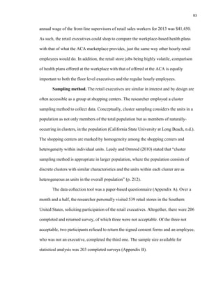 83
annual wage of the front-line supervisors of retail sales workers for 2013 was $41,450.
As such, the retail executives could shop to compare the workplace-based health plans
with that of what the ACA marketplace provides, just the same way other hourly retail
employees would do. In addition, the retail store jobs being highly volatile, comparison
of health plans offered at the workplace with that of offered at the ACA is equally
important to both the floor level executives and the regular hourly employees.
Sampling method. The retail executives are similar in interest and by design are
often accessible as a group at shopping centers. The researcher employed a cluster
sampling method to collect data. Conceptually, cluster sampling considers the units in a
population as not only members of the total population but as members of naturally-
occurring in clusters, in the population (California State University at Long Beach, n.d.).
The shopping centers are marked by homogeneity among the shopping centers and
heterogeneity within individual units. Leedy and Ormrod (2010) stated that “cluster
sampling method is appropriate in larger population, where the population consists of
discrete clusters with similar characteristics and the units within each cluster are as
heterogeneous as units in the overall population” (p. 212).
The data collection tool was a paper-based questionnaire (Appendix A). Over a
month and a half, the researcher personally visited 539 retail stores in the Southern
United States, soliciting participation of the retail executives. Altogether, there were 206
completed and returned survey, of which three were not acceptable. Of the three not
acceptable, two participants refused to return the signed consent forms and an employee,
who was not an executive, completed the third one. The sample size available for
statistical analysis was 203 completed surveys (Appendix B).
 