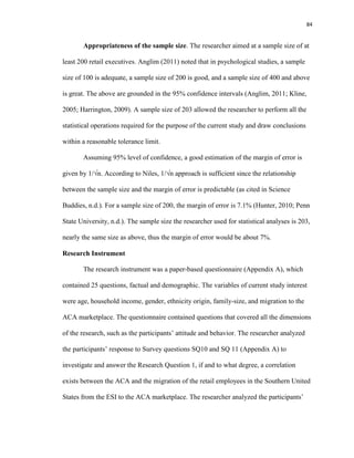84
Appropriateness of the sample size. The researcher aimed at a sample size of at
least 200 retail executives. Anglim (2011) noted that in psychological studies, a sample
size of 100 is adequate, a sample size of 200 is good, and a sample size of 400 and above
is great. The above are grounded in the 95% confidence intervals (Anglim, 2011; Kline,
2005; Harrington, 2009). A sample size of 203 allowed the researcher to perform all the
statistical operations required for the purpose of the current study and draw conclusions
within a reasonable tolerance limit.
Assuming 95% level of confidence, a good estimation of the margin of error is
given by 1/√n. According to Niles, 1/√n approach is sufficient since the relationship
between the sample size and the margin of error is predictable (as cited in Science
Buddies, n.d.). For a sample size of 200, the margin of error is 7.1% (Hunter, 2010; Penn
State University, n.d.). The sample size the researcher used for statistical analyses is 203,
nearly the same size as above, thus the margin of error would be about 7%.
Research Instrument
The research instrument was a paper-based questionnaire (Appendix A), which
contained 25 questions, factual and demographic. The variables of current study interest
were age, household income, gender, ethnicity origin, family-size, and migration to the
ACA marketplace. The questionnaire contained questions that covered all the dimensions
of the research, such as the participants’ attitude and behavior. The researcher analyzed
the participants’ response to Survey questions SQ10 and SQ 11 (Appendix A) to
investigate and answer the Research Question 1, if and to what degree, a correlation
exists between the ACA and the migration of the retail employees in the Southern United
States from the ESI to the ACA marketplace. The researcher analyzed the participants’
 