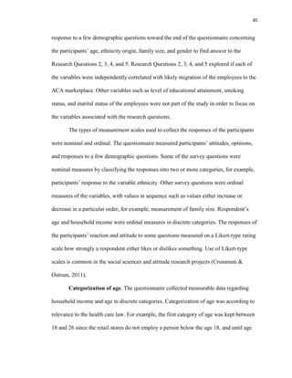 85
response to a few demographic questions toward the end of the questionnaire concerning
the participants’ age, ethnicity origin, family size, and gender to find answer to the
Research Questions 2, 3, 4, and 5. Research Questions 2, 3, 4, and 5 explored if each of
the variables were independently correlated with likely migration of the employees to the
ACA marketplace. Other variables such as level of educational attainment, smoking
status, and marital status of the employees were not part of the study in order to focus on
the variables associated with the research questions.
The types of measurement scales used to collect the responses of the participants
were nominal and ordinal. The questionnaire measured participants’ attitudes, opinions,
and responses to a few demographic questions. Some of the survey questions were
nominal measures by classifying the responses into two or more categories, for example,
participants’ response to the variable ethnicity. Other survey questions were ordinal
measures of the variables, with values in sequence such as values either increase or
decrease in a particular order, for example, measurement of family size. Respondent’s
age and household income were ordinal measures in discrete categories. The responses of
the participants’ reaction and attitude to some questions measured on a Likert-type rating
scale how strongly a respondent either likes or dislikes something. Use of Likert-type
scales is common in the social sciences and attitude research projects (Croasmun &
Ostrum, 2011).
Categorization of age. The questionnaire collected measurable data regarding
household income and age in discrete categories. Categorization of age was according to
relevance to the health care law. For example, the first category of age was kept between
18 and 26 since the retail stores do not employ a person below the age 18, and until age
 