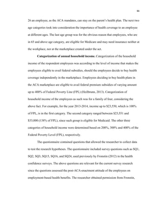 86
26 an employee, as the ACA mandates, can stay on the parent’s health plan. The next two
age categories took into consideration the importance of health coverage to an employee
at different ages. The last age group was for the obvious reason that employees, who are
in 65 and above age category, are eligible for Medicare and may need insurance neither at
the workplace, nor at the marketplace created under the act.
Categorization of annual household income. Categorization of the household
income of the respondent employees was according to the level of income that makes the
employees eligible to avail federal subsidies, should the employees decide to buy health
coverage independently in the marketplace. Employees deciding to buy health plans in
the ACA marketplace are eligible to avail federal premium subsidies of varying amount
up to 400% of Federal Poverty Line (FPL) (Heilbrunn, 2013). Categorization of
household income of the employees as such was for a family of four, considering the
above fact. For example, for the year 2013-2014, income up to $23,550, which is 100%
of FPL, is in the first category. The second category ranged between $23,551 and
$33,000 (138% of FPL), since such group is eligible for Medicaid. The other three
categories of household income were determined based on 200%, 300% and 400% of the
Federal Poverty Level (FPL), respectively.
The questionnaire contained questions that allowed the researcher to collect data
to test the research hypotheses. The questionnaire included survey questions such as SQ1,
SQ2, SQ3, SQ15, SQ16, and SQ24, used previously by Fronstin (2012) in the health
confidence surveys. The above questions are relevant for the current survey research
since the questions assessed the post-ACA-enactment attitude of the employees on
employment-based health benefits. The researcher obtained permission from Fronstin,
 