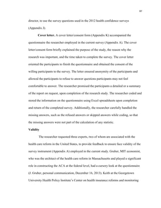87
director, to use the survey questions used in the 2012 health confidence surveys
(Appendix J).
Cover letter. A cover letter/consent form (Appendix K) accompanied the
questionnaire the researcher employed in the current survey (Appendix A). The cover
letter/consent form briefly explained the purpose of the study, the reason why the
research was important, and the time taken to complete the survey. The cover letter
oriented the participants to finish the questionnaire and obtained the consent of the
willing participants to the survey. The letter ensured anonymity of the participants and
allowed the participants to refuse to answer questions participants may not feel
comfortable to answer. The researcher promised the participants a detailed or a summary
of the report on request, upon completion of the research study. The researcher coded and
stored the information on the questionnaire using Excel spreadsheets upon completion
and return of the completed survey. Additionally, the researcher carefully handled the
missing answers, such as the refused answers or skipped answers while coding, so that
the missing answers were not part of the calculation of any statistic.
Validity
The researcher requested three experts, two of whom are associated with the
health care reform in the United States, to provide feedback to ensure face validity of the
survey instrument (Appendix A) employed in the current study. Gruber, MIT economist,
who was the architect of the health care reform in Massachusetts and played a significant
role in constructing the ACA at the federal level, had a cursory look at the questionnaire
(J. Gruber, personal communication, December 16, 2013). Keith at the Georgetown
University Health Policy Institute’s Center on health insurance reforms and monitoring
 