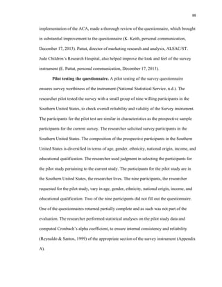 88
implementation of the ACA, made a thorough review of the questionnaire, which brought
in substantial improvement to the questionnaire (K. Keith, personal communication,
December 17, 2013). Pattat, director of marketing research and analysis, ALSAC/ST.
Jude Children’s Research Hospital, also helped improve the look and feel of the survey
instrument (E. Pattat, personal communication, December 17, 2013).
Pilot testing the questionnaire. A pilot testing of the survey questionnaire
ensures survey worthiness of the instrument (National Statistical Service, n.d.). The
researcher pilot tested the survey with a small group of nine willing participants in the
Southern United States, to check overall reliability and validity of the Survey instrument.
The participants for the pilot test are similar in characteristics as the prospective sample
participants for the current survey. The researcher solicited survey participants in the
Southern United States. The composition of the prospective participants in the Southern
United States is diversified in terms of age, gender, ethnicity, national origin, income, and
educational qualification. The researcher used judgment in selecting the participants for
the pilot study pertaining to the current study. The participants for the pilot study are in
the Southern United States, the researcher lives. The nine participants, the researcher
requested for the pilot study, vary in age, gender, ethnicity, national origin, income, and
educational qualification. Two of the nine participants did not fill out the questionnaire.
One of the questionnaires returned partially complete and as such was not part of the
evaluation. The researcher performed statistical analyses on the pilot study data and
computed Cronbach’s alpha coefficient, to ensure internal consistency and reliability
(Reynaldo & Santos, 1999) of the appropriate section of the survey instrument (Appendix
A).
 
