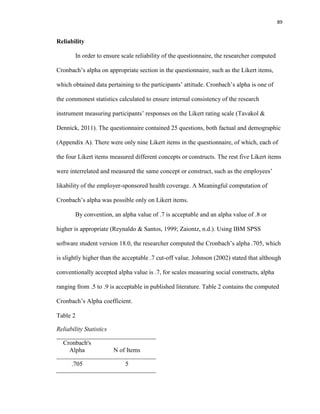 89
Reliability
In order to ensure scale reliability of the questionnaire, the researcher computed
Cronbach’s alpha on appropriate section in the questionnaire, such as the Likert items,
which obtained data pertaining to the participants’ attitude. Cronbach’s alpha is one of
the commonest statistics calculated to ensure internal consistency of the research
instrument measuring participants’ responses on the Likert rating scale (Tavakol &
Dennick, 2011). The questionnaire contained 25 questions, both factual and demographic
(Appendix A). There were only nine Likert items in the questionnaire, of which, each of
the four Likert items measured different concepts or constructs. The rest five Likert items
were interrelated and measured the same concept or construct, such as the employees’
likability of the employer-sponsored health coverage. A Meaningful computation of
Cronbach’s alpha was possible only on Likert items.
By convention, an alpha value of .7 is acceptable and an alpha value of .8 or
higher is appropriate (Reynaldo & Santos, 1999; Zaiontz, n.d.). Using IBM SPSS
software student version 18.0, the researcher computed the Cronbach’s alpha .705, which
is slightly higher than the acceptable .7 cut-off value. Johnson (2002) stated that although
conventionally accepted alpha value is .7, for scales measuring social constructs, alpha
ranging from .5 to .9 is acceptable in published literature. Table 2 contains the computed
Cronbach’s Alpha coefficient.
Table 2
Reliability Statistics
Cronbach's
Alpha N of Items
.705 5
 