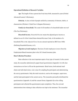 90
Operational Definition of Research Variables
Age. The length of time a person has lived since birth, measured in years (Oxford
Advanced Learner’s Dictionary).
Ethnicity. A class or kind of people unified by community of interests, habits, or
characteristic (Webster’s Ninth New Collegiate Dictionary).
Family size (household). The count of all members of a household under one roof
(The Free Dictionary).
Household income. Household Income means the adjusted gross income as
defined in sec.62 of the United States Internal Revenue Code, of all members of a
household (This is the Adjusted Gross Income amount reported on IRS Form 1040)
(Defining Household Income, n.d.).
Migration of retail employees. Decision of retail employees to move from the
Employment-Based insurance plan to the ACA based insurance plan.
Data Collection Procedure
Data collection is the most important aspect of any type of research. In the current
study, the researcher administered a paper-based questionnaire (Appendix A) with clear
instructions as to how to fill out the questionnaire. Retail stores, both national retail
chains and individual stores, were venue for sampling the participants and administering
the survey questionnaire. Only the retail executives, such as the managers, supervisors,
and the leads participated in the current survey. The researcher personally distributed the
questionnaires (Appendix A) and the consent forms (Appendix K) to the willing
participants and collected the questionnaires upon completion. Thus, the cost and
administration time relating to data collection was kept to the minimum. The researcher
 