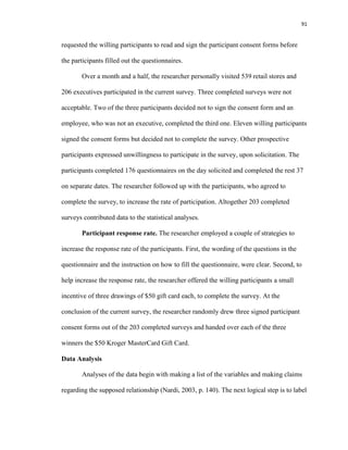 91
requested the willing participants to read and sign the participant consent forms before
the participants filled out the questionnaires.
Over a month and a half, the researcher personally visited 539 retail stores and
206 executives participated in the current survey. Three completed surveys were not
acceptable. Two of the three participants decided not to sign the consent form and an
employee, who was not an executive, completed the third one. Eleven willing participants
signed the consent forms but decided not to complete the survey. Other prospective
participants expressed unwillingness to participate in the survey, upon solicitation. The
participants completed 176 questionnaires on the day solicited and completed the rest 37
on separate dates. The researcher followed up with the participants, who agreed to
complete the survey, to increase the rate of participation. Altogether 203 completed
surveys contributed data to the statistical analyses.
Participant response rate. The researcher employed a couple of strategies to
increase the response rate of the participants. First, the wording of the questions in the
questionnaire and the instruction on how to fill the questionnaire, were clear. Second, to
help increase the response rate, the researcher offered the willing participants a small
incentive of three drawings of $50 gift card each, to complete the survey. At the
conclusion of the current survey, the researcher randomly drew three signed participant
consent forms out of the 203 completed surveys and handed over each of the three
winners the $50 Kroger MasterCard Gift Card.
Data Analysis
Analyses of the data begin with making a list of the variables and making claims
regarding the supposed relationship (Nardi, 2003, p. 140). The next logical step is to label
 