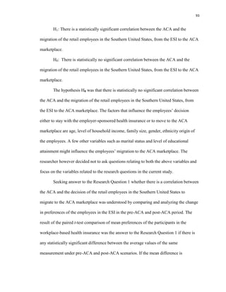 93
H1: There is a statistically significant correlation between the ACA and the
migration of the retail employees in the Southern United States, from the ESI to the ACA
marketplace.
H0: There is statistically no significant correlation between the ACA and the
migration of the retail employees in the Southern United States, from the ESI to the ACA
marketplace.
The hypothesis H0 was that there is statistically no significant correlation between
the ACA and the migration of the retail employees in the Southern United States, from
the ESI to the ACA marketplace. The factors that influence the employees’ decision
either to stay with the employer-sponsored health insurance or to move to the ACA
marketplace are age, level of household income, family size, gender, ethnicity origin of
the employees. A few other variables such as marital status and level of educational
attainment might influence the employees’ migration to the ACA marketplace. The
researcher however decided not to ask questions relating to both the above variables and
focus on the variables related to the research questions in the current study.
Seeking answer to the Research Question 1 whether there is a correlation between
the ACA and the decision of the retail employees in the Southern United States to
migrate to the ACA marketplace was understood by comparing and analyzing the change
in preferences of the employees in the ESI in the pre-ACA and post-ACA period. The
result of the paired t-test comparison of mean preferences of the participants in the
workplace-based health insurance was the answer to the Research Question 1 if there is
any statistically significant difference between the average values of the same
measurement under pre-ACA and post-ACA scenarios. If the mean difference is
 