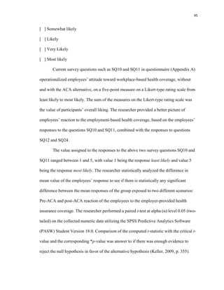 95
[ ] Somewhat likely
[ ] Likely
[ ] Very Likely
[ ] Most likely
Current survey questions such as SQ10 and SQ11 in questionnaire (Appendix A)
operationalized employees’ attitude toward workplace-based health coverage, without
and with the ACA alternative, on a five-point measure on a Likert-type rating scale from
least likely to most likely. The sum of the measures on the Likert-type rating scale was
the value of participants’ overall liking. The researcher provided a better picture of
employees’ reaction to the employment-based health coverage, based on the employees’
responses to the questions SQ10 and SQ11, combined with the responses to questions
SQ12 and SQ24.
The value assigned to the responses to the above two survey questions SQ10 and
SQ11 ranged between 1 and 5, with value 1 being the response least likely and value 5
being the response most likely. The researcher statistically analyzed the difference in
mean value of the employees’ response to see if there is statistically any significant
difference between the mean responses of the group exposed to two different scenarios:
Pre-ACA and post-ACA reaction of the employees to the employer-provided health
insurance coverage. The researcher performed a paired t-test at alpha (α) level 0.05 (two-
tailed) on the collected numeric data utilizing the SPSS Predictive Analytics Software
(PASW) Student Version 18.0. Comparison of the computed t-statistic with the critical t-
value and the corresponding *p-value was answer to if there was enough evidence to
reject the null hypothesis in favor of the alternative hypothesis (Keller, 2009, p. 355).
 