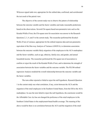 96
Wilcoxon signed ranks test, appropriate for the ordinal data, confirmed, and corroborated
the test result of the paired t-test.
The objective of the current study was to observe the pattern of relationship
between the outcome variable and the factor variables and make reasonable predictions
based on the observations. Several Chi-square-based non-parametric tests such as the
Kruskal-Wallis H test, the Chi-square tests for association was answer to the Research
Questions 2, 3, 4, and 5 in the current study. The researcher performed the Kruskal-
Wallis H test of variance, appropriate for the ordinal response data and non-parametric
equivalent of the One-way Analysis of Variance (ANOVA), to determine association
between the outcome variable likely migration of the employees to the ACA marketplace
and the factor variables, such as age, ethnicity, family-size, and gender, and annual
household income. The researcher performed the Chi-square test of association to
confirm or reject the result of the Kruskal-Wallis H test, and to determine the strength of
association between the factor variables and the outcome variable. The PLUM-ordinal
regression Analysis modeled the overall relationship between the outcome variable and
the factor variables.
The tests either rejected or failed to reject the null hypothesis. Research Question
1 in the current study was what correlation, if any, exists between the ACA and the
migration of the retail employees in the Southern United States, from the ESI to the ACA
marketplace. In case the tests failed to reject the null hypothesis, the conclusion would be
the Affordable Care Act has not changed the preference of the retail employees in the
Southern United States in the employment-based health coverage. The meaning of the
above would be there is no correlation between the ACA and the migration of the retail
 