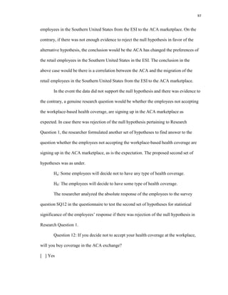 97
employees in the Southern United States from the ESI to the ACA marketplace. On the
contrary, if there was not enough evidence to reject the null hypothesis in favor of the
alternative hypothesis, the conclusion would be the ACA has changed the preferences of
the retail employees in the Southern United States in the ESI. The conclusion in the
above case would be there is a correlation between the ACA and the migration of the
retail employees in the Southern United States from the ESI to the ACA marketplace.
In the event the data did not support the null hypothesis and there was evidence to
the contrary, a genuine research question would be whether the employees not accepting
the workplace-based health coverage, are signing up in the ACA marketplace as
expected. In case there was rejection of the null hypothesis pertaining to Research
Question 1, the researcher formulated another set of hypotheses to find answer to the
question whether the employees not accepting the workplace-based health coverage are
signing up in the ACA marketplace, as is the expectation. The proposed second set of
hypotheses was as under.
Ha: Some employees will decide not to have any type of health coverage.
H0: The employees will decide to have some type of health coverage.
The researcher analyzed the absolute response of the employees to the survey
question SQ12 in the questionnaire to test the second set of hypotheses for statistical
significance of the employees’ response if there was rejection of the null hypothesis in
Research Question 1.
Question 12: If you decide not to accept your health coverage at the workplace,
will you buy coverage in the ACA exchange?
[ ] Yes
 