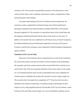 100
research (p. 29). The researcher ensured ethical assurance in the entire process of the
current research study, such as sampling, measurement, analyses, interpretation of data,
and dissemination of the findings.
For greater understanding of the level of ethical assurance requirement, the
researcher recently completed the web-based training course Protecting Research
Participants imparted by the National Institute of Health (NIH) Office of Extramural
Research (Appendix O). The researcher is a naturalized citizen of the United States and
has adequately familiarized himself with the culture of the nation over the years. In
addition, the researcher has also completed two web-based courses, Cultural Competency
for Health and Human Services Professionals imparted by University of Wisconsin-
Extension, and Diversity Awareness course imparted by Federal Emergency Management
Agency (FEMA).
Limitations of the Current Study
Discussion of the limitations allows measuring the true worth of the contribution
the current study makes in the area of research. Critical evaluation of the methodology
the researcher used in the current research and the research skill of the researcher are as
such relevant. One of the most important limitations of the current study was the sample
size. Two hundred and three retail executives participated in the survey (Appendix B).
Limited resource availability did not allow the researcher to go for a larger sample size.
The researcher drew the sample from a population of 577 front-line retail executives
identified in the Southern United States. According to Krejcie and Morgan the ideal
sample size for a study population between 550 and 600, at 95% level of certainty, would
be between 226 and 234(as cited in Siegle, n.d.). Lack of probability sampling was the
 