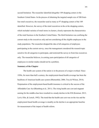 101
second limitation. The researcher identified altogether 109 shopping centers in the
Southern United States. In the process of obtaining the targeted sample size of 200 front-
line retail executives, the researcher used as many as 97 shopping centers of the 109
identified. However, the survey of the retail executives in the at the shopping centers,
which included varieties of retail stores in clusters, closely represents the characteristics
of the retail business in the Southern United States. The third limitation was confining the
current study to the executives only and not considering all the eligible employees in the
study population. The researcher dropped the idea of all categories of employees
participating in the current survey, since the management considered the research topic
sensitive for all categories to participate, and restricted the survey to front-line executives
only. The researcher believes, in coming years participation of all categories of
employees in similar studies should not be a problem.
Summary of the Chapter
The health care system of the nation is in the process of a major overhaul. Since
1950s, for more than half a century, the employment-based health coverage has been the
backbone of American health care system (Blumenthal, 2006; Troy & Wilson, 2014).
Perpetuation of the employment-based health insurance is critical to the success of the
Affordable Care Act (Blumberg et al., 2011). The rising health care cost and stagnant
earning for the middle-class have resulted in a steady decline in the ESI (Komisar, 2013;
Levit, Olin, & Letsch, 1992). The trend that the health care cost was on the rise and the
employment-based health coverage is steadily on the decline is an appropriate baseline
for measurement of the impact of health reform.
 