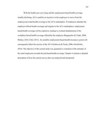 102
With the health care cost rising and the employment-based health coverage
steadily declining, ACA could be an incentive to the employees to move from the
employer-provided health coverage to the ACA marketplace. If employees abandon the
employer-offered health coverage and migrate to the ACA marketplace, employment-
based health coverage will be expensive, leading to eventual abandonment of the
workplace-based health coverage offered by the employer (Regopoulos & Trude, 2004;
Merhar, 2014; Ubel, 2013). An unstable employment-based health insurance system will
consequently affect the success of the ACA (Enthoven & Fuchs, 2006; Orentlicher,
2014). The objective of the current study was quantitative evaluation of the attitudes of
the retail employees towards the job-based health coverage. Chapter 4 contains a detailed
description of how the current survey data was analyzed and interpreted.
 