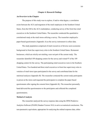 103
Chapter 4: Research Findings
An Overview to the Chapter
The purpose of this study was to explore, if and to what degree, a correlation
exists between the ACA and migration of the retail employees in the Southern United
States, from the ESI to the ACA marketplace, conducting survey of the front-line retail
executives in the Southern United States. The researcher conducted the quantitative
correlational study at the retail stores utilizing a survey. The researcher employed a
paper-based questionnaire (Appendix A) as the survey instrument to collect data.
The study population comprised of retail executives of diverse socio-economic
background in front-line supervisory roles in the Southern United States. Restaurant
businesses, which are strictly not retailing, were not part of the current study. The
researcher identified 109 shopping centers for the survey and visited 97 of the 109
shopping centers for the survey. The participating retail executives were in the Southern
United States. Two hundred and three retail executives in front-line supervisory roles in
varieties of retail store types participated in the survey and contributed data for the
statistical analyses (Appendix B). The researcher contacted the current study participants
in person at the stores and requested the participants to complete the paper-based
questionnaire after signing the consent form (Appendix K). The researcher personally
hand delivered the questionnaires to the participants and collected the completed
questionnaires.
Method of Analysis
The researcher analyzed the survey response data using the SPSS Predictive
Analytics Software (PASW) Student Version 18.0, to arrive at statistical conclusions. The
non-parametric equivalents, appropriate for analyzing the ordinal response data, either
 