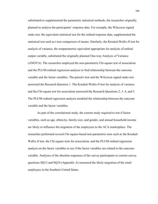 104
substituted or supplemented the parametric statistical methods, the researcher originally
planned to analyze the participants’ response data. For example, the Wilcoxon signed
ranks test, the equivalent statistical test for the ordinal response data, supplemented the
statistical test such as t-test comparison of means. Similarly, the Kruskal-Wallis H test for
analysis of variance, the nonparametric equivalent appropriate for analysis of ordinal
output variable, substituted the originally planned One-way Analysis of Variance
(ANOVA). The researcher employed the non-parametric Chi-square test of association
and the PLUM-ordinal regression analysis to find relationship between the outcome
variable and the factor variables. The paired t-test and the Wilcoxon signed ranks test
answered the Research Question 1. The Kruskal-Wallis H test for analysis of variance
and the Chi-square test for association answered the Research Questions 2, 3, 4, and 5.
The PLUM-ordinal regression analysis modeled the relationship between the outcome
variable and the factor variables.
As part of the correlational study, the current study required to test if factor
variables, such as age, ethnicity, family-size, and gender, and annual household income
are likely to influence the migration of the employees to the ACA marketplace. The
researcher performed several Chi-square-based non-parametric tests such as the Kruskal-
Wallis H test, the Chi-square tests for association, and the PLUM ordinal regression
analysis on the factor variables to see if the factor variables are related to the outcome
variable. Analyses of the absolute responses of the survey participants to current survey
questions SQ12 and SQ24 (Appendix A) measured the likely migration of the retail
employees in the Southern United States.
 