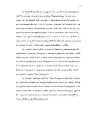 105
The Kruskal-Wallis H test is a non-parametric equivalent to the parametric test
ANOVA, when the outcome variable is ordinal (Northern Arizona University, n.d.;
Stieve, n.d.). The Kruskal-Wallis H test checks if there is a possible difference between
various groups (MacFarland, 1998). The researcher performed the Kruskal-Wallis H test
on each set of the factor variable and the outcome variable for a firsthand clue as to any
significant difference among the categories of the factor variables. If a Kruskal-Wallis H
test result was significant, the Chi-square test was performed on the same set of data to
either confirm or reject the result of the Kruskal-Wallis H test. Chi-square test, according
to American University (n.d.), tests the independence of factor variables.
The researcher interpreted the Chi-square coefficients, such as gamma, lambda,
and Cramer’s V, to measure the strength of relationship between the set of factor variable
and the outcome variable, if the Chi-square statistic was statistically significant. Gamma
measures the strength of association between the ordinal variables and lambda measures
the strength of association between the nominal variables (American University, n.d.).
Cramer’s V measures the strength of association between the nominal and the ordinal
variables (Los Angeles Valley College, n.d.).
The researcher performed the PLUM Ordinal Regression Analysis for modelling
the overall relationship between the explanatory variables, such as age, ethnicity, family-
size, gender, annual household income, and the outcome variable likely migration of the
employees to the ACA marketplace. Ordinal regression is the most appropriate approach
for a regression analysis where the outcome variables are ordinal (University of North
Texas, n.d.; University of Strathclyde, n.d.).
 