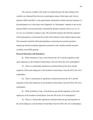 106
The outcome variable in the study was ordinal because the data relating to the
variable were obtained from the survey participants using a Likert-type scale. Survey
questions SQ10 and SQ11 in the questionnaire obtained the ordinal outcome responses of
the participants on a Likert-type scale (Appendix A). Participants’ response to the survey
question SQ12 in the questionnaire contained the absolute response such as yes, no, or
not sure on a nominal or category scale. The researcher analyses the absolute responses
of the participants to corroborate the results of the analyses of the ordinal response data.
The researcher tested the following hypotheses concerning the research questions
employing statistical methods approaches pertinent to the variables and the measures
available in the SPSS package.
Research Questions and Hypotheses
R1: What correlation, if any, exists between the ACA and the migration of the
retail employees in the Southern United States, from the ESI to the ACA marketplace?
H1: There is a statistically significant correlation between the ACA and the
migration of the retail employees in the Southern United States, from the ESI to the ACA
marketplace.
H0: There is statistically no significant correlation between the ACA and the
migration of the retail employees in the Southern United States, from the ESI to the ACA
marketplace.
R2: What correlation, if any, exists between age and the migration of the retail
employees in the Southern United States, from the ESI to the ACA marketplace?
H2: There is a statistically significant correlation between age and migration of
the retail employees in the Southern United States from the ESI to the ACA marketplace.
 