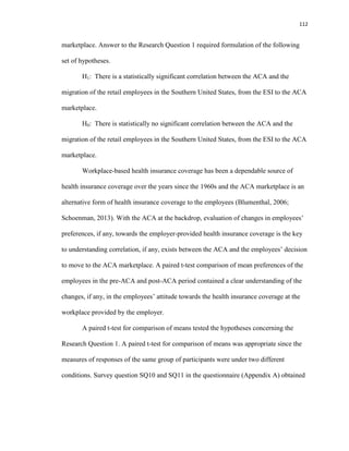 112
marketplace. Answer to the Research Question 1 required formulation of the following
set of hypotheses.
H1: There is a statistically significant correlation between the ACA and the
migration of the retail employees in the Southern United States, from the ESI to the ACA
marketplace.
H0: There is statistically no significant correlation between the ACA and the
migration of the retail employees in the Southern United States, from the ESI to the ACA
marketplace.
Workplace-based health insurance coverage has been a dependable source of
health insurance coverage over the years since the 1960s and the ACA marketplace is an
alternative form of health insurance coverage to the employees (Blumenthal, 2006;
Schoenman, 2013). With the ACA at the backdrop, evaluation of changes in employees’
preferences, if any, towards the employer-provided health insurance coverage is the key
to understanding correlation, if any, exists between the ACA and the employees’ decision
to move to the ACA marketplace. A paired t-test comparison of mean preferences of the
employees in the pre-ACA and post-ACA period contained a clear understanding of the
changes, if any, in the employees’ attitude towards the health insurance coverage at the
workplace provided by the employer.
A paired t-test for comparison of means tested the hypotheses concerning the
Research Question 1. A paired t-test for comparison of means was appropriate since the
measures of responses of the same group of participants were under two different
conditions. Survey question SQ10 and SQ11 in the questionnaire (Appendix A) obtained
 