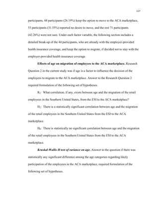 117
participants, 44 participants (26.19%) keep the option to move to the ACA marketplace,
53 participants (31.55%) reported no desire to move, and the rest 71 participants
(42.26%) were not sure. Under each factor variable, the following section includes a
detailed break-up of the 44 participants, who are already with the employer-provided
health insurance coverage, and keep the option to migrate, if decided not to stay with the
employer-provided health insurance coverage.
Effects of age on migration of employees to the ACA marketplace. Research
Question 2 in the current study was if age is a factor to influence the decision of the
employees to migrate to the ACA marketplace. Answer to the Research Question 2
required formulation of the following set of hypotheses.
R2: What correlation, if any, exists between age and the migration of the retail
employees in the Southern United States, from the ESI to the ACA marketplace?
H2: There is a statistically significant correlation between age and the migration
of the retail employees in the Southern United States from the ESI to the ACA
marketplace.
H0: There is statistically no significant correlation between age and the migration
of the retail employees in the Southern United States from the ESI to the ACA
marketplace.
Kruskal-Wallis H test of variance on age. Answer to the question if there was
statistically any significant difference among the age categories regarding likely
participation of the employees in the ACA marketplace, required formulation of the
following set of hypotheses.
 