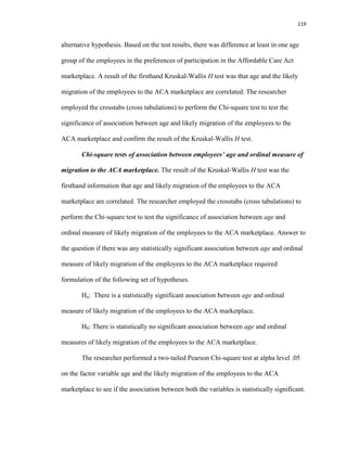 119
alternative hypothesis. Based on the test results, there was difference at least in one age
group of the employees in the preferences of participation in the Affordable Care Act
marketplace. A result of the firsthand Kruskal-Wallis H test was that age and the likely
migration of the employees to the ACA marketplace are correlated. The researcher
employed the crosstabs (cross tabulations) to perform the Chi-square test to test the
significance of association between age and likely migration of the employees to the
ACA marketplace and confirm the result of the Kruskal-Wallis H test.
Chi-square tests of association between employees’ age and ordinal measure of
migration to the ACA marketplace. The result of the Kruskal-Wallis H test was the
firsthand information that age and likely migration of the employees to the ACA
marketplace are correlated. The researcher employed the crosstabs (cross tabulations) to
perform the Chi-square test to test the significance of association between age and
ordinal measure of likely migration of the employees to the ACA marketplace. Answer to
the question if there was any statistically significant association between age and ordinal
measure of likely migration of the employees to the ACA marketplace required
formulation of the following set of hypotheses.
Ha: There is a statistically significant association between age and ordinal
measure of likely migration of the employees to the ACA marketplace.
H0: There is statistically no significant association between age and ordinal
measures of likely migration of the employees to the ACA marketplace.
The researcher performed a two-tailed Pearson Chi-square test at alpha level .05
on the factor variable age and the likely migration of the employees to the ACA
marketplace to see if the association between both the variables is statistically significant.
 