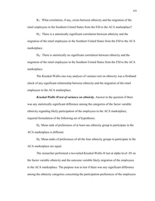 125
R3: What correlation, if any, exists between ethnicity and the migration of the
retail employees in the Southern United States from the ESI to the ACA marketplace?
H3: There is a statistically significant correlation between ethnicity and the
migration of the retail employees in the Southern United States from the ESI to the ACA
marketplace.
H0: There is statistically no significant correlation between ethnicity and the
migration of the retail employees in the Southern United States from the ESI to the ACA
marketplace.
The Kruskal-Wallis one-way analysis of variance test on ethnicity was a firsthand
check of any significant relationship between ethnicity and the migration of the retail
employees to the ACA marketplace.
Kruskal-Wallis H test of variance on ethnicity. Answer to the question if there
was any statistically significant difference among the categories of the factor variable
ethnicity regarding likely participation of the employees in the ACA marketplace,
required formulation of the following set of hypotheses.
Ha: Mean rank of preferences of at least one ethnicity group to participate in the
ACA marketplace is different.
H0: Mean ranks of preferences of all the four ethnicity groups to participate in the
ACA marketplace are equal.
The researcher performed a two-tailed Kruskal-Wallis H test at alpha level .05 on
the factor variable ethnicity and the outcome variable likely migration of the employees
to the ACA marketplace. The purpose was to test if there was any significant difference
among the ethnicity categories concerning the participation preferences of the employees
 