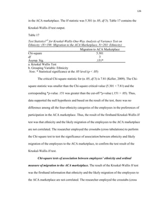 126
in the ACA marketplace. The H statistic was 5.301 (α .05, df 3). Table 17 contains the
Kruskal-Wallis H test output.
Table 17
Test Statisticsa,b
for Kruskal-Wallis One-Way Analysis of Variance Test on
Ethnicity: (N=198: Migration to the ACA Marketplace, N=203: Ethnicity)
Migration to ACA Marketplace
Chi-square 5.301
df 3
Asymp. Sig. .151*
a. Kruskal Wallis Test
b. Grouping Variable: Ethnicity
Note. * Statistical significance at the .05 level (p < .05)
The critical Chi-square statistic for (α .05, df 3) is 7.81 (Keller, 2009). The Chi-
square statistic was smaller than the Chi-square critical-value (5.301 < 7.81) and the
corresponding *p-value .151 was greater than the cut-off *p-value (.151 > .05). Thus,
data supported the null hypothesis and based on the result of the test, there was no
difference among all the four-ethnicity categories of the employees in the preferences of
participation in the ACA marketplace. Thus, the result of the firsthand Kruskal-Wallis H
test was that ethnicity and the likely migration of the employees to the ACA marketplace
are not correlated. The researcher employed the crosstabs (cross tabulations) to perform
the Chi-square test to test the significance of association between ethnicity and likely
migration of the employees to the ACA marketplace, to confirm the test result of the
Kruskal-Wallis H test.
Chi-square tests of association between employees’ ethnicity and ordinal
measure of migration to the ACA marketplace. The result of the Kruskal-Wallis H test
was the firsthand information that ethnicity and the likely migration of the employees to
the ACA marketplace are not correlated. The researcher employed the crosstabs (cross
 