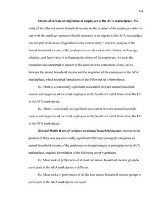 143
Effects of income on migration of employees to the ACA marketplace. The
study of the effect of annual household income on the decision of the employees either to
stay with the employer-sponsored health insurance or to migrate to the ACA marketplace
was not part of the research questions in the current study. However, analysis of the
annual household income of the employees is as relevant as other factors, such as age,
ethnicity, and family-size in influencing the choice of the employees. As such, the
researcher also attempted to answer to the question what correlation, if any, exists
between the annual household income and the migration of the employees to the ACA
marketplace, which required formulation of the following set of hypotheses.
Ha: There is a statistically significant association between annual household
income and migration of the retail employees in the Southern United States from the ESI
to the ACA marketplace.
H0: There is statistically no significant association between annual household
income and migration of the retail employees in the Southern United States from the ESI
to the ACA marketplace.
Kruskal-Wallis H test of variance on annual household income. Answer to the
question if there was any statistically significant difference among the categories of
annual household income of the employees in the preferences to participate in the ACA
marketplace, required formulation of the following set of hypotheses.
Ha: Mean rank of preferences of at least one annual household income group to
participate in the ACA marketplace is different.
H0: Mean ranks of preferences of all the four annual household income groups to
participate in the ACA marketplace are equal.
 