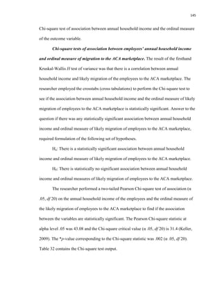 145
Chi-square test of association between annual household income and the ordinal measure
of the outcome variable.
Chi-square tests of association between employees’ annual household income
and ordinal measure of migration to the ACA marketplace. The result of the firsthand
Kruskal-Wallis H test of variance was that there is a correlation between annual
household income and likely migration of the employees to the ACA marketplace. The
researcher employed the crosstabs (cross tabulations) to perform the Chi-square test to
see if the association between annual household income and the ordinal measure of likely
migration of employees to the ACA marketplace is statistically significant. Answer to the
question if there was any statistically significant association between annual household
income and ordinal measure of likely migration of employees to the ACA marketplace,
required formulation of the following set of hypotheses.
Ha: There is a statistically significant association between annual household
income and ordinal measure of likely migration of employees to the ACA marketplace.
H0: There is statistically no significant association between annual household
income and ordinal measures of likely migration of employees to the ACA marketplace.
The researcher performed a two-tailed Pearson Chi-square test of association (α
.05, df 20) on the annual household income of the employees and the ordinal measure of
the likely migration of employees to the ACA marketplace to find if the association
between the variables are statistically significant. The Pearson Chi-square statistic at
alpha level .05 was 43.08 and the Chi-square critical value (α .05, df 20) is 31.4 (Keller,
2009). The *p-value corresponding to the Chi-square statistic was .002 (α .05, df 20).
Table 32 contains the Chi-square test output.
 
