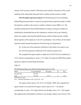 151
measure of the outcome variable. Following section includes a discussion of the overall
modeling of the relationship among the factor variables and the outcome variable.
PLUM-ordinal regression analysis. PLUM (Polytomous Universal Model)
Ordinal Regression procedure is a special case general linear regression model, in which,
the prediction variable or the outcome variable is ordinal in nature (IBM, n.d.). The
researcher performed the Plum Ordinal Regression analysis among the variables for
modelling the relationship between the explanatory variables such as age, ethnicity,
family-size, gender, and annual household income, and the ordinal outcome variable
likely migration of the employees to the ACA marketplace. Test of fitness of the ordinal
regression model required formulation of the following set of hypotheses.
Ha: At least one of the regression coefficients in the model is not equal to zero.
H0: All of the regression coefficients in the model are equal to zero.
The computed Chi-square statistic at alpha level .05 (95% level of confidence) is
21.617 and the corresponding *p-value is .118. Table 39 contains the SPSS Plum-ordinal
regression output for model fitting information.
Table 39
PLUM Ordinal Regression Model Fitting Information (N=182)
Model -2 Log Likelihood Chi-square df Sig.
Intercept Only 495.399
Final 473.782 21.617 15 .118*
Link function: Logit.
Note. * Statistical significance at the .05 level (p < .05)
Chi-square critical value (α .05, df 15) is 25 (Keller, 2009). The computed Chi-
square statistic is less than the Chi-square critical value (21.617 < 25) and the
corresponding *p-value .118 is larger than the cut-off alpha value (.118 > .05). Sample
data supported the null hypothesis and there is not enough evidence to go in favor of the
 