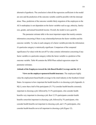152
alternative hypothesis. The conclusion is that all the regression coefficients in the model
are zero and the prediction of the outcome variable could be possible with the intercept
alone. Thus, prediction of the outcome variable likely migration of the employees to the
ACA marketplace is not dependent on the factor variables such as age, ethnicity, family-
size, gender, and annual household income. Overall, the model is not a good fit.
The parameter estimate table is the most important output that mainly contains
information concerning if there is any relationship between the factor variables and the
outcome variable. *p-value in each category of a factor variable provides the information
if a particular category is statistically significant. Comparison of the computed
significance (*p-value) with the cut-off *p-value contains information concerning if any
factor variable or a particular category within the factor variable is a predictor of the
outcome variable. Table 40 contains the SPSS Plum ordinal regression output for
parameter estimates.
Attitude of the Employees toward the Job-Based Health Coverage and the ACA
Views on the employer-sponsored health insurance. The employees highly
value the employment-based health coverage in the retail industry in the Southern United
States. In response to how important the health benefits is in choosing a job (Appendix A:
SQ.1), more than a half of the participants (51.7%) consider health benefits extremely
important in choosing a job, followed by 31.5% participants, who consider health
benefits very important in choosing a job. Rest 12.3% participants consider health
benefits somewhat important in choosing a job, followed by 3% participants, who
consider health benefits not important in choosing a job, and 1.5% participants, who
consider health benefits not at all important in choosing a job (Figure 12).
 