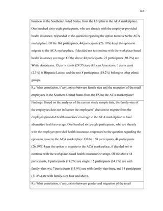 167
business in the Southern United States, from the ESI plan to the ACA marketplace.
One hundred sixty-eight participants, who are already with the employer-provided
health insurance, responded to the question regarding the option to move to the ACA
marketplace. Of the 168 participants, 44 participants (26.19%) keep the option to
migrate to the ACA marketplace, if decided not to continue with the workplace-based
health insurance coverage. Of the above 44 participants, 22 participants (50.0%) are
White Americans, 13 participants (29.5%) are African Americans, 1 participant
(2.3%) is Hispanic/Latino, and the rest 8 participants (18.2%) belong to other ethnic
groups.
R4: What correlation, if any, exists between family size and the migration of the retail
employees in the Southern United States from the ESI to the ACA marketplace?
Findings: Based on the analyses of the current study sample data, the family-size of
the employees does not influence the employees’ decision to migrate from the
employer-provided health insurance coverage to the ACA marketplace to have
alternative health coverage. One hundred sixty-eight participants, who are already
with the employer-provided health insurance, responded to the question regarding the
option to move to the ACA marketplace. Of the 168 participants, 44 participants
(26.19%) keep the option to migrate to the ACA marketplace, if decided not to
continue with the workplace-based health insurance coverage. Of the above 44
participants, 8 participants (18.2%) are single, 15 participants (34.1%) are with
family-size two, 7 participants (15.9%) are with family-size three, and 14 participants
(31.8%) are with family-size four and above.
R5: What correlation, if any, exists between gender and migration of the retail
 