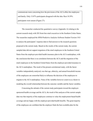170
communicate more concerning how the provisions of the ACA affect the employees
and family. Only 13.07% participants disagreed with the idea. Rest 18.59%
participants were unsure (Figure 27).
The researcher conducted the quantitative survey (Appendix A) relating to the
current research study with 203 front-line retail executives in the Southern Unites States.
The researcher employed the SPSS Predictive Analytics Software Student Version 18.0
to analyze the participants’ response data to find answers to the research questions
proposed in the current study. Based on the results of the current study, the current
sampled data did not support migration of the retail employees in the Southern United
States from the employer-provided health insurance plan to the ACA marketplace, with
the conclusion that there is no correlation between the ACA and the migration of the
retail employees in the Southern United States from the employer-provided insurance to
the ACA marketplace. The result of the present correlational study, with the factor
variables independently analyzed, was that age, ethnicity, and annual household income
of the employees are somewhat likely to influence the decision of the employees to
migrate to the ACA marketplace. None of the variables however count in as a factor in
modeling the overall relationship between the outcome variable and the factor variables.
Concerning the attitude of the current study participants toward the employer-
sponsored health coverage and the ACA, the result of the analyses of the current sample
data was that majority of the employees continue to value the employment-based health
coverage and are happy with the employer-provided health benefits. The great majority
of the employees are confident that the employer finds the best available plan for the
 