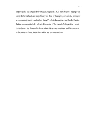 171
employees but are not confident to buy coverage at the ACA marketplace if the employer
stopped offering health coverage. Nearly two-third of the employees wants the employers
to communicate more regarding how the ACA affects the employee and family. Chapter
5 of the manuscript includes a detailed discussion of the research findings of the current
research study and the probable impact of the ACA on the employers and the employees
in the Southern United States along with a few recommendations.
 