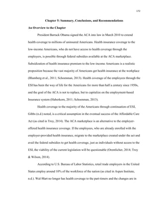 172
Chapter 5: Summary, Conclusions, and Recommendations
An Overview to the Chapter
President Barrack Obama signed the ACA into law in March 2010 to extend
health coverage to millions of uninsured Americans. Health insurance coverage to the
low-income Americans, who do not have access to health coverage through the
employers, is possible through federal subsidies available at the ACA marketplace.
Subsidization of health insurance premium to the low-income Americans is a realistic
proposition because the vast majority of Americans get health insurance at the workplace
(Blumberg et al., 2011; Schoenman, 2013). Health coverage of the employees through the
ESI has been the way of life for the Americans for more than half a century since 1950s,
and the goal of the ACA is not to replace, but to capitalize on the employment-based
Insurance system (Haberkorn, 2011; Schoenman, 2013).
Health coverage to the majority of the Americans through continuation of ESI,
Gibbs (n.d.) noted, is a critical assumption in the eventual success of the Affordable Care
Act (as cited in Troy, 2014). The ACA marketplace is an alternative to the employer-
offered health insurance coverage. If the employees, who are already enrolled with the
employer-provided health insurance, migrate to the marketplace created under the act and
avail the federal subsidies to get health coverage, just as individuals without access to the
ESI, the viability of the current legislation will be questionable (Orentlicher, 2014; Troy
& Wilson, 2014).
According to U.S. Bureau of Labor Statistics, retail trade employers in the United
States employ around 10% of the workforce of the nation (as cited in Aspen Institute,
n.d.). Wal-Mart no longer has health coverage to the part-timers and the changes are in
 
