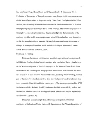 173
line with Target Corp., Home Depot, and Walgreen (Dudley & Giammona, 2014).
Evaluation of the reaction of the retail employees regarding the health insurance coverage
choice is therefore relevant to the present study. CBO, Kaiser Family Foundation, Urban
Institute, and McKinsey International have undertaken considerable research to evaluate
the employer perspective on the job-based health coverage. The current study focused on
the employee perspective to understand the present and predict the future status of the
employer-provided health insurance coverage, when ACA marketplace is an alternative.
As the first annual enrollment under the ACA ended, understanding the importance of
changes in the employer-provided health insurance coverage is paramount (Claxton,
Levitt, Brodie, Garfield, & Damico, 2014).
Summary of Findings
The researcher carried out the current quantitative, correlational survey research
in 2014 in the Southern Unites States, to explore, what correlation, if any, exists between
the ACA and the migration of the retail employees in the Southern United States, from
the ESI to the ACA marketplace. The population in the current study included the front-
line executives in retail business. Restaurant business, not being strictly retailing, was not
part of the study. Two hundred and three front-line retail executives of varied retail store
types (Appendix B) participated in the current survey. The researcher employed the SPSS
Predictive Analytics Software (PASW) student version 18.0, to statistically analyze and
interpret the response data of the willing participants, obtained utilizing the paper-based
questionnaire (Appendix A).
The current research sample data did not support migration of the retail
employees in the Southern United States, with the conclusion that ACA and migration of
 