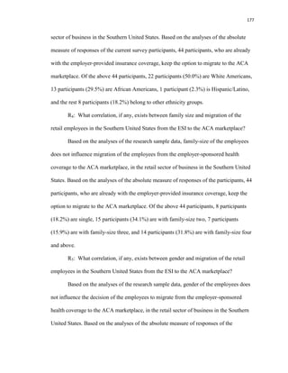 177
sector of business in the Southern United States. Based on the analyses of the absolute
measure of responses of the current survey participants, 44 participants, who are already
with the employer-provided insurance coverage, keep the option to migrate to the ACA
marketplace. Of the above 44 participants, 22 participants (50.0%) are White Americans,
13 participants (29.5%) are African Americans, 1 participant (2.3%) is Hispanic/Latino,
and the rest 8 participants (18.2%) belong to other ethnicity groups.
R4: What correlation, if any, exists between family size and migration of the
retail employees in the Southern United States from the ESI to the ACA marketplace?
Based on the analyses of the research sample data, family-size of the employees
does not influence migration of the employees from the employer-sponsored health
coverage to the ACA marketplace, in the retail sector of business in the Southern United
States. Based on the analyses of the absolute measure of responses of the participants, 44
participants, who are already with the employer-provided insurance coverage, keep the
option to migrate to the ACA marketplace. Of the above 44 participants, 8 participants
(18.2%) are single, 15 participants (34.1%) are with family-size two, 7 participants
(15.9%) are with family-size three, and 14 participants (31.8%) are with family-size four
and above.
R5: What correlation, if any, exists between gender and migration of the retail
employees in the Southern United States from the ESI to the ACA marketplace?
Based on the analyses of the research sample data, gender of the employees does
not influence the decision of the employees to migrate from the employer-sponsored
health coverage to the ACA marketplace, in the retail sector of business in the Southern
United States. Based on the analyses of the absolute measure of responses of the
 
