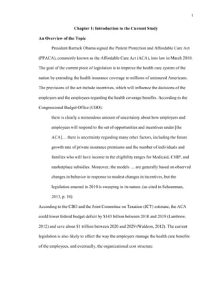 1
Chapter 1: Introduction to the Current Study
An Overview of the Topic
President Barrack Obama signed the Patient Protection and Affordable Care Act
(PPACA), commonly known as the Affordable Care Act (ACA), into law in March 2010.
The goal of the current piece of legislation is to improve the health care system of the
nation by extending the health insurance coverage to millions of uninsured Americans.
The provisions of the act include incentives, which will influence the decisions of the
employers and the employees regarding the health coverage benefits. According to the
Congressional Budget Office (CBO):
there is clearly a tremendous amount of uncertainty about how employers and
employees will respond to the set of opportunities and incentives under [the
ACA]… there is uncertainty regarding many other factors, including the future
growth rate of private insurance premiums and the number of individuals and
families who will have income in the eligibility ranges for Medicaid, CHIP, and
marketplace subsidies. Moreover, the models … are generally based on observed
changes in behavior in response to modest changes in incentives, but the
legislation enacted in 2010 is sweeping in its nature. (as cited in Schoenman,
2013, p. 10)
According to the CBO and the Joint Committee on Taxation (JCT) estimate, the ACA
could lower federal budget deficit by $143 billion between 2010 and 2019 (Lambrew,
2012) and save about $1 trillion between 2020 and 2029 (Waldron, 2012). The current
legislation is also likely to affect the way the employers manage the health care benefits
of the employees, and eventually, the organizational cost structure.
 